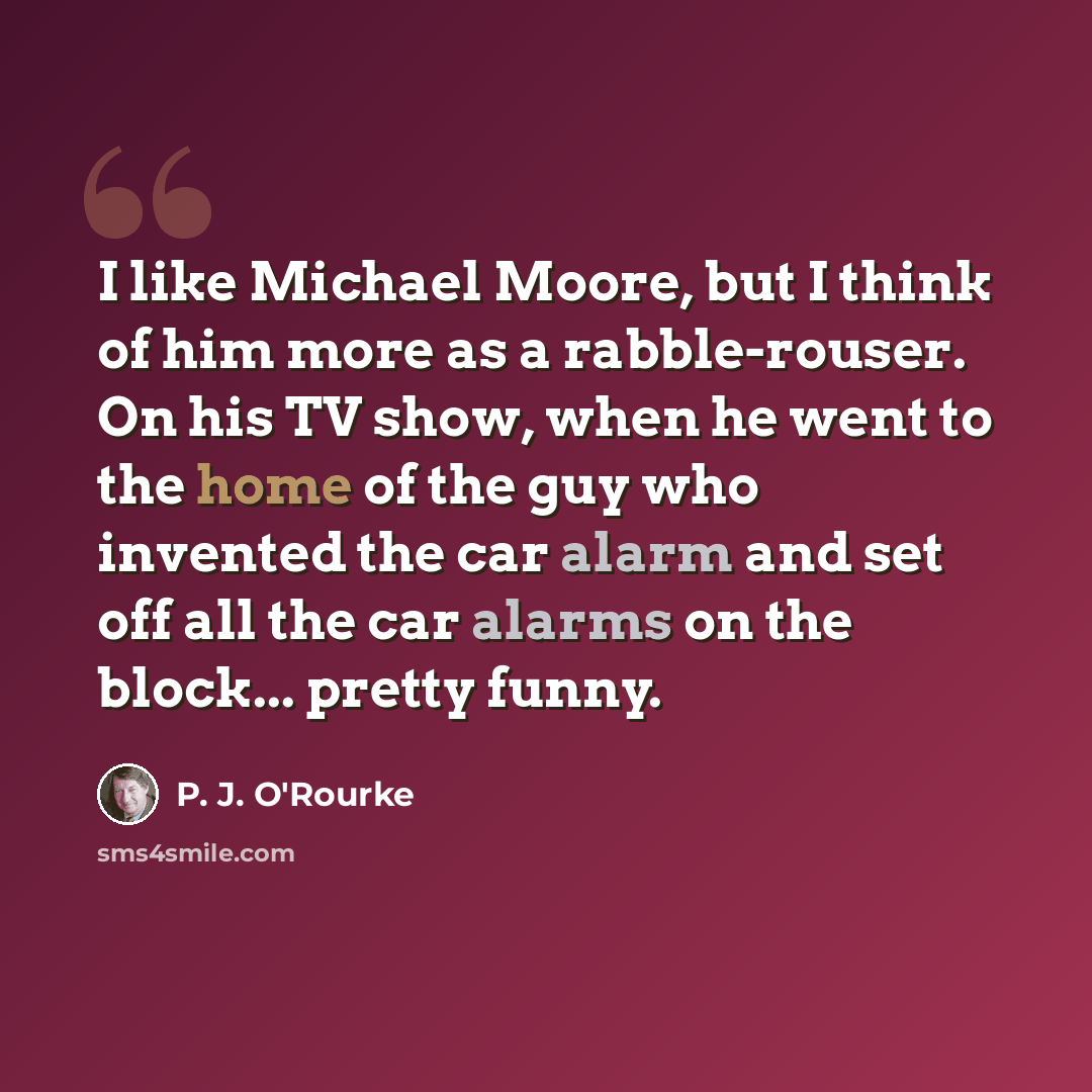“I like Michael Moore, but I think of him more as a rabble-rouser. On his TV show, when he went to the home of the guy who invented the car alarm and set off all the car alarms on the block... pretty funny.” quote by P. J. O'Rourke