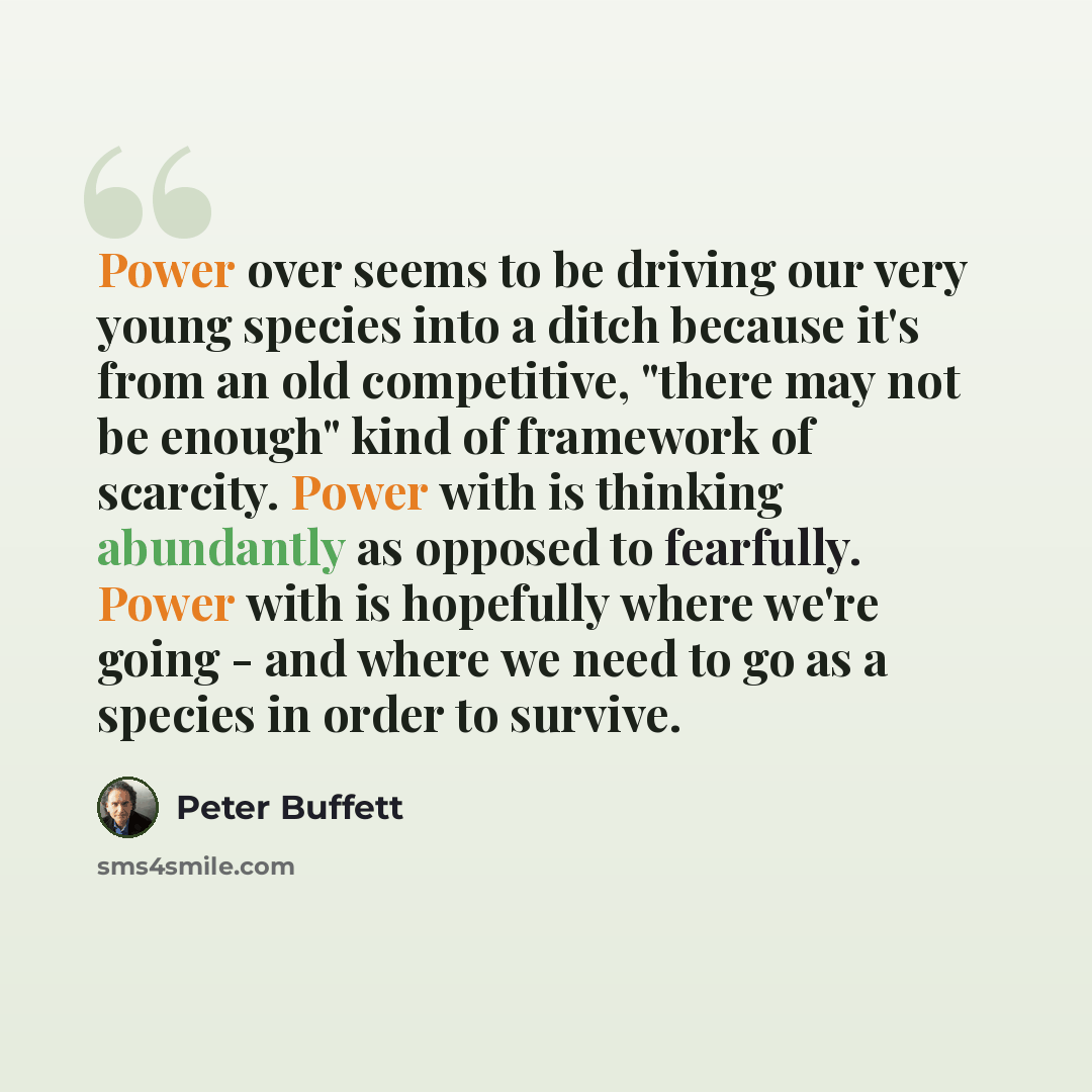 “Power over seems to be driving our very young species into a ditch because it's from an old competitive, "there may not be enough" kind of framework of scarcity. Power with is thinking abundantly as opposed to fearfully. Power with is hopefully where we're going - and where we need to go as a…” quote by Peter Buffett