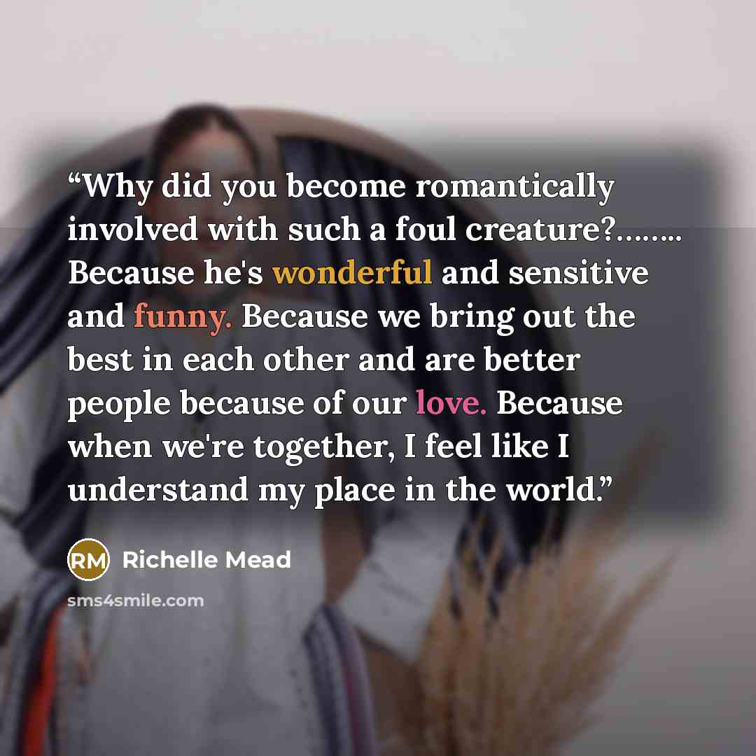 “Why did you become romantically involved with such a foul creature?…….. Because he's wonderful and sensitive and funny. Because we bring out the best in each other and are better people because of our love. Because when we're together, I feel like I understand my place in the world.” quote by Richelle Mead