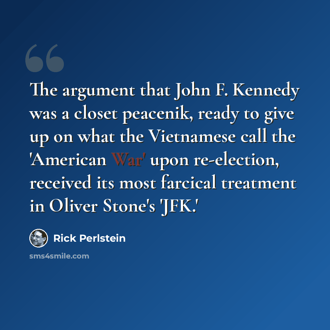 “The argument that John F. Kennedy was a closet peacenik, ready to give up on what the Vietnamese call the 'American War' upon re-election, received its most farcical treatment in Oliver Stone's 'JFK.'” quote by Rick Perlstein