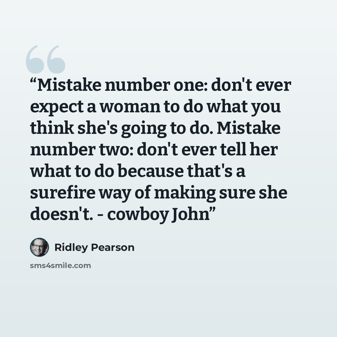 “Mistake number one: don't ever expect a woman to do what you think she's going to do. Mistake number two: don't ever tell her what to do because that's a surefire way of making sure she doesn't. - cowboy John” quote by Ridley Pearson