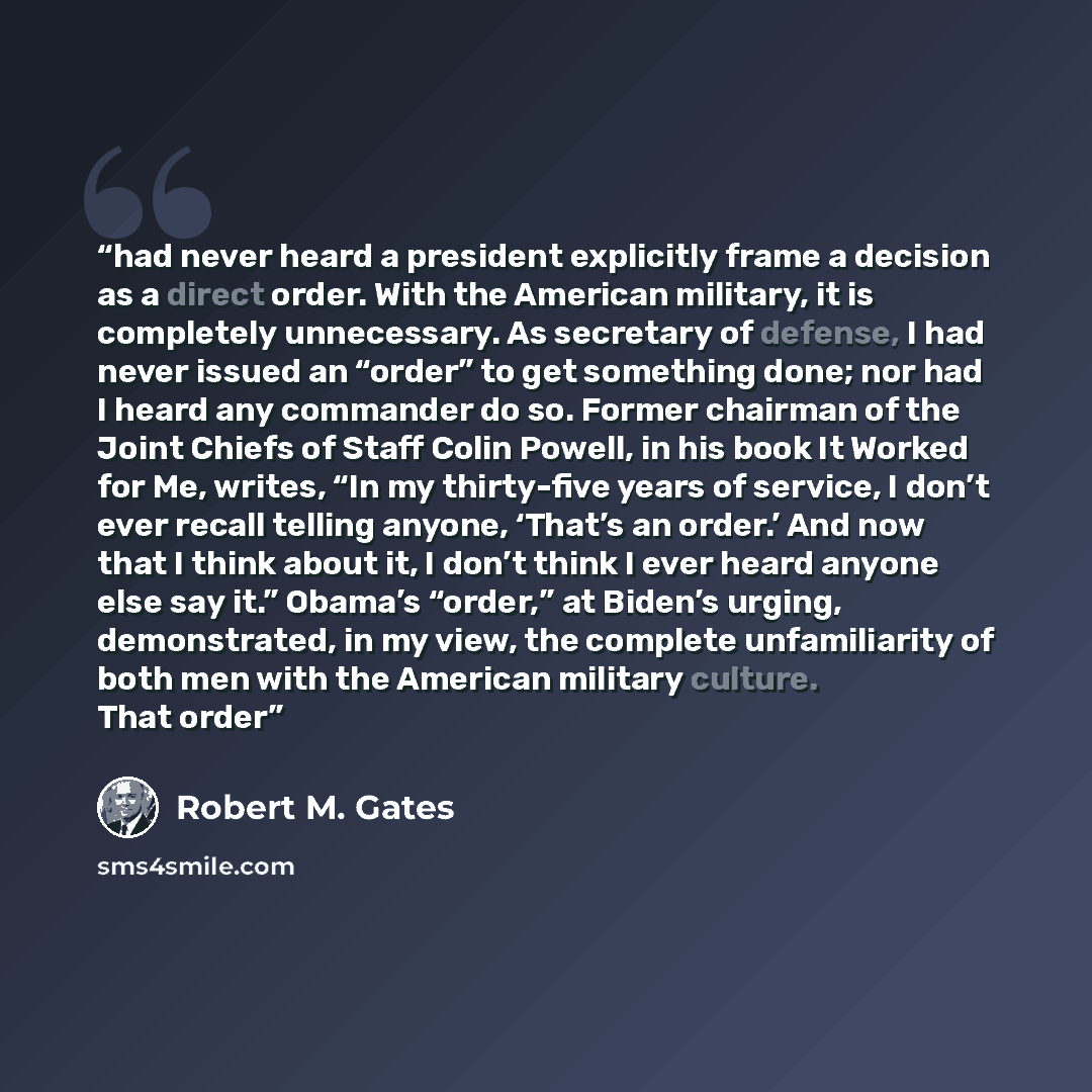 “had never heard a president explicitly frame a decision as a direct order. With the American military, it is completely unnecessary. As secretary of defense, I had never issued an “order” to get something done; nor had I heard any commander do so. Former chairman of the Joint Chiefs of Staff Colin…” quote by Robert M. Gates