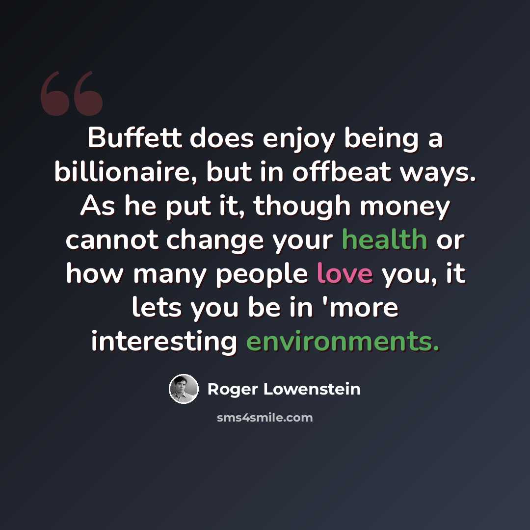 “Buffett does enjoy being a billionaire, but in offbeat ways. As he put it, though money cannot change your health or how many people love you, it lets you be in 'more interesting environments.” quote by Roger Lowenstein