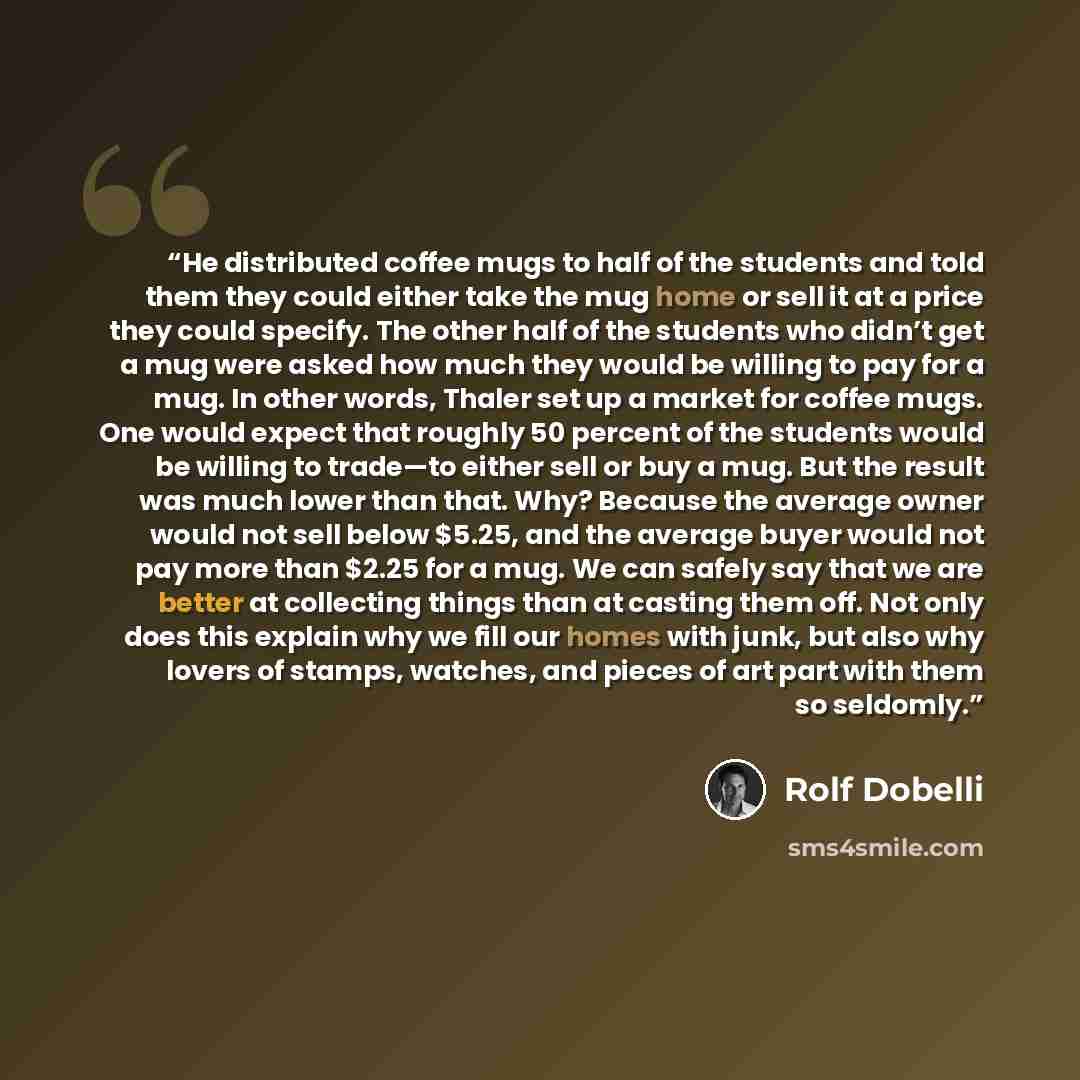 “He distributed coffee mugs to half of the students and told them they could either take the mug home or sell it at a price they could specify. The other half of the students who didn’t get a mug were asked how much they would be willing to pay for a mug. In other words, Thaler set up a market for…” quote by Rolf Dobelli