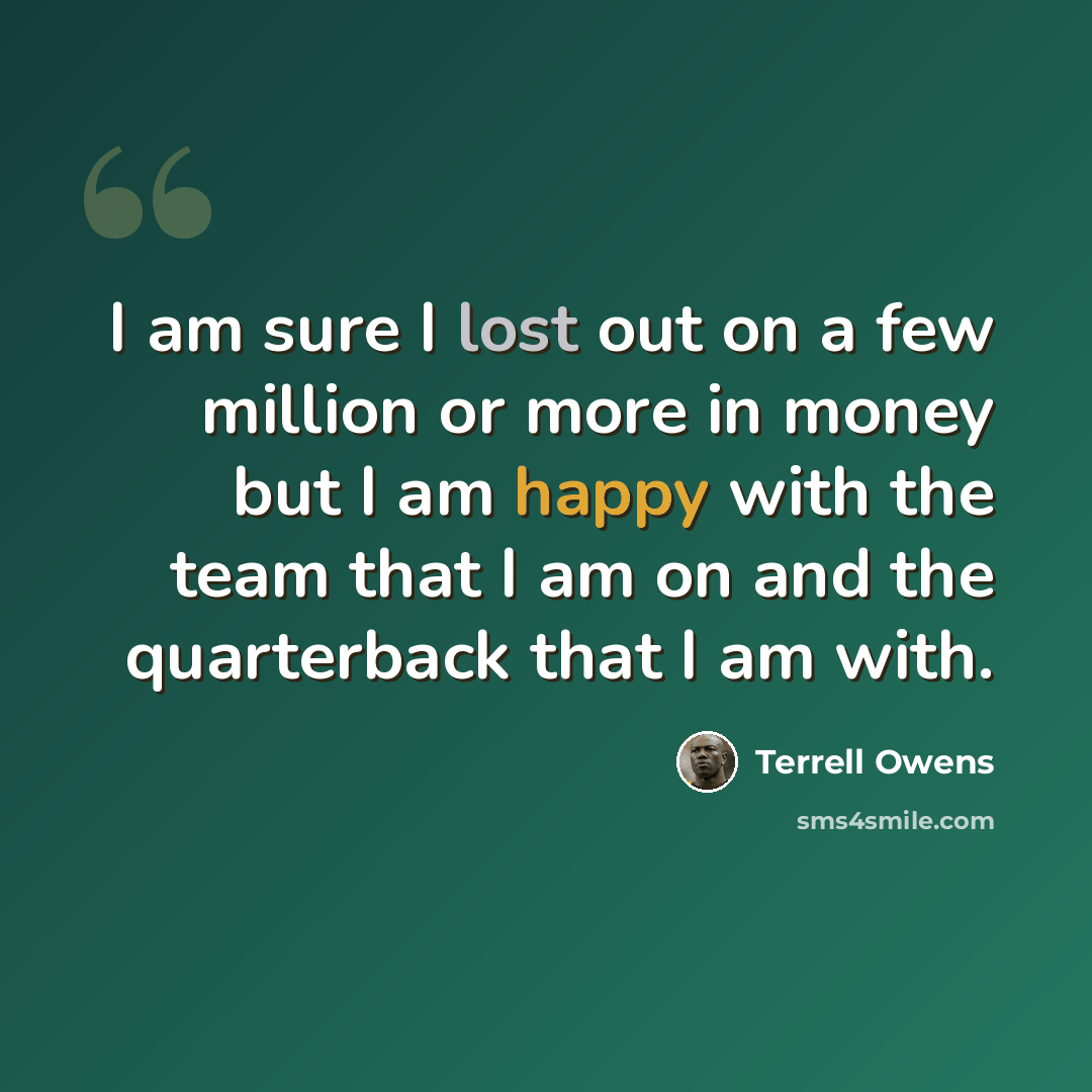 “I am sure I lost out on a few million or more in money but I am happy with the team that I am on and the quarterback that I am with.” quote by Terrell Owens