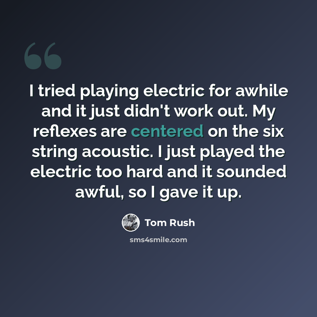 “I tried playing electric for awhile and it just didn't work out. My reflexes are centered on the six string acoustic. I just played the electric too hard and it sounded awful, so I gave it up.” quote by Tom Rush