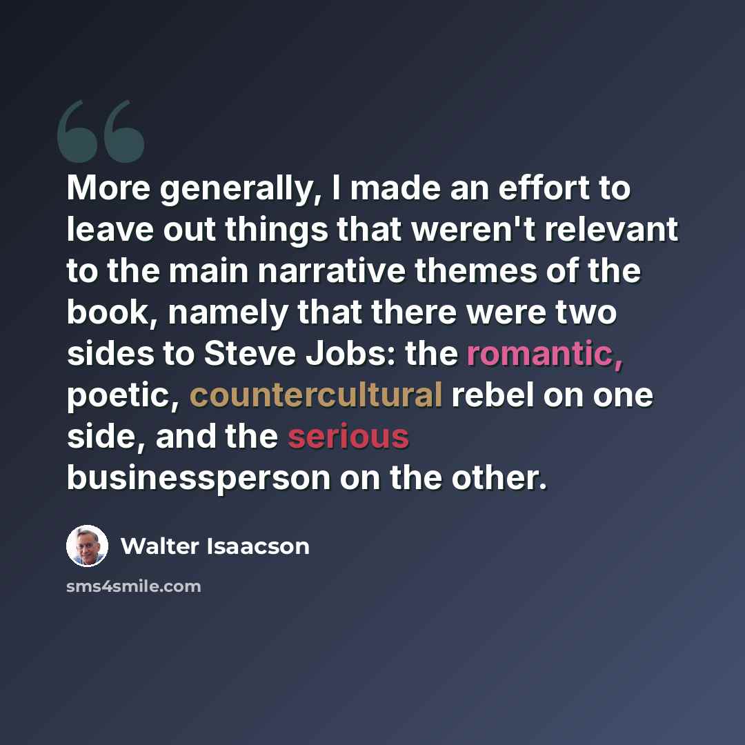 “More generally, I made an effort to leave out things that weren't relevant to the main narrative themes of the book, namely that there were two sides to Steve Jobs: the romantic, poetic, countercultural rebel on one side, and the serious businessperson on the other.” quote by Walter Isaacson