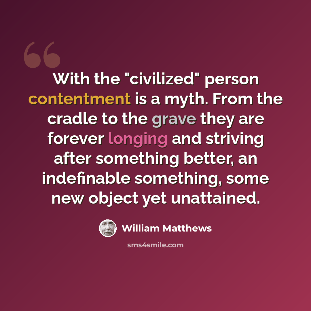 “With the "civilized" person contentment is a myth. From the cradle to the grave they are forever longing and striving after something better, an indefinable something, some new object yet unattained.” quote by William Matthews