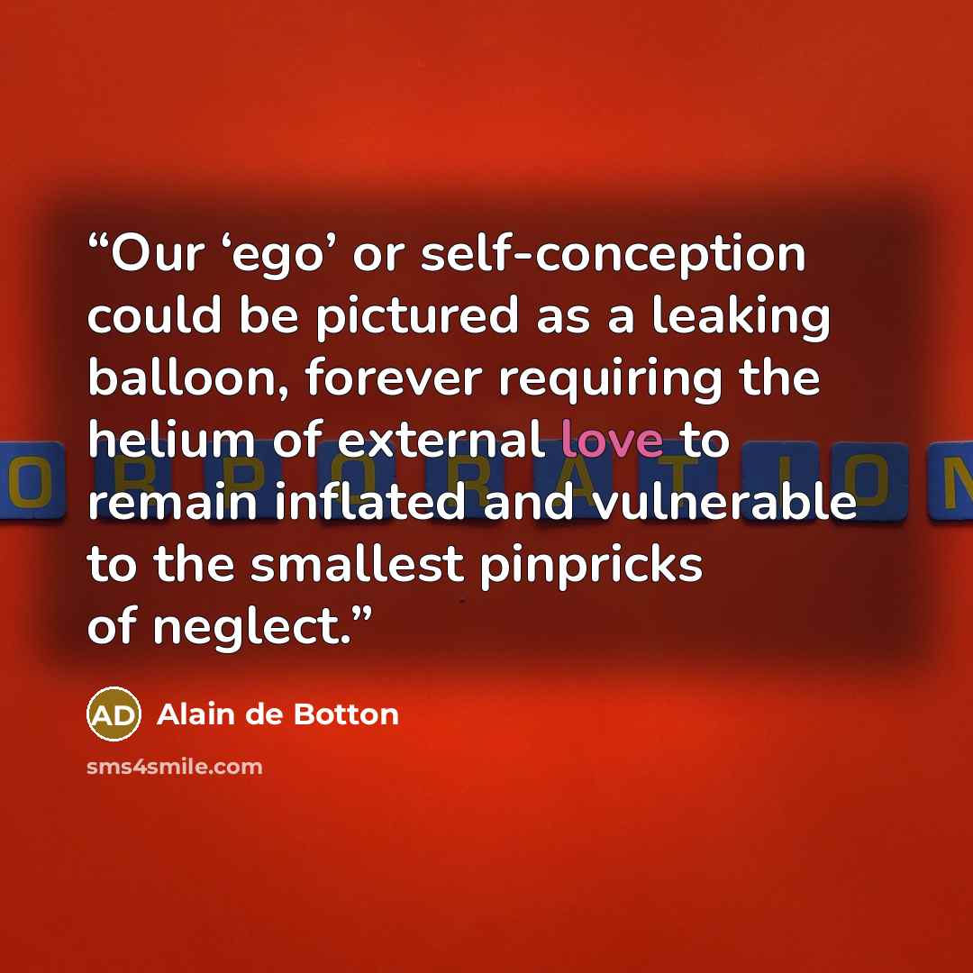“Our ‘ego’ or self-conception could be pictured as a leaking balloon, forever requiring the helium of external love to remain inflated and vulnerable to the smallest pinpricks of neglect.” quote by Alain de Botton