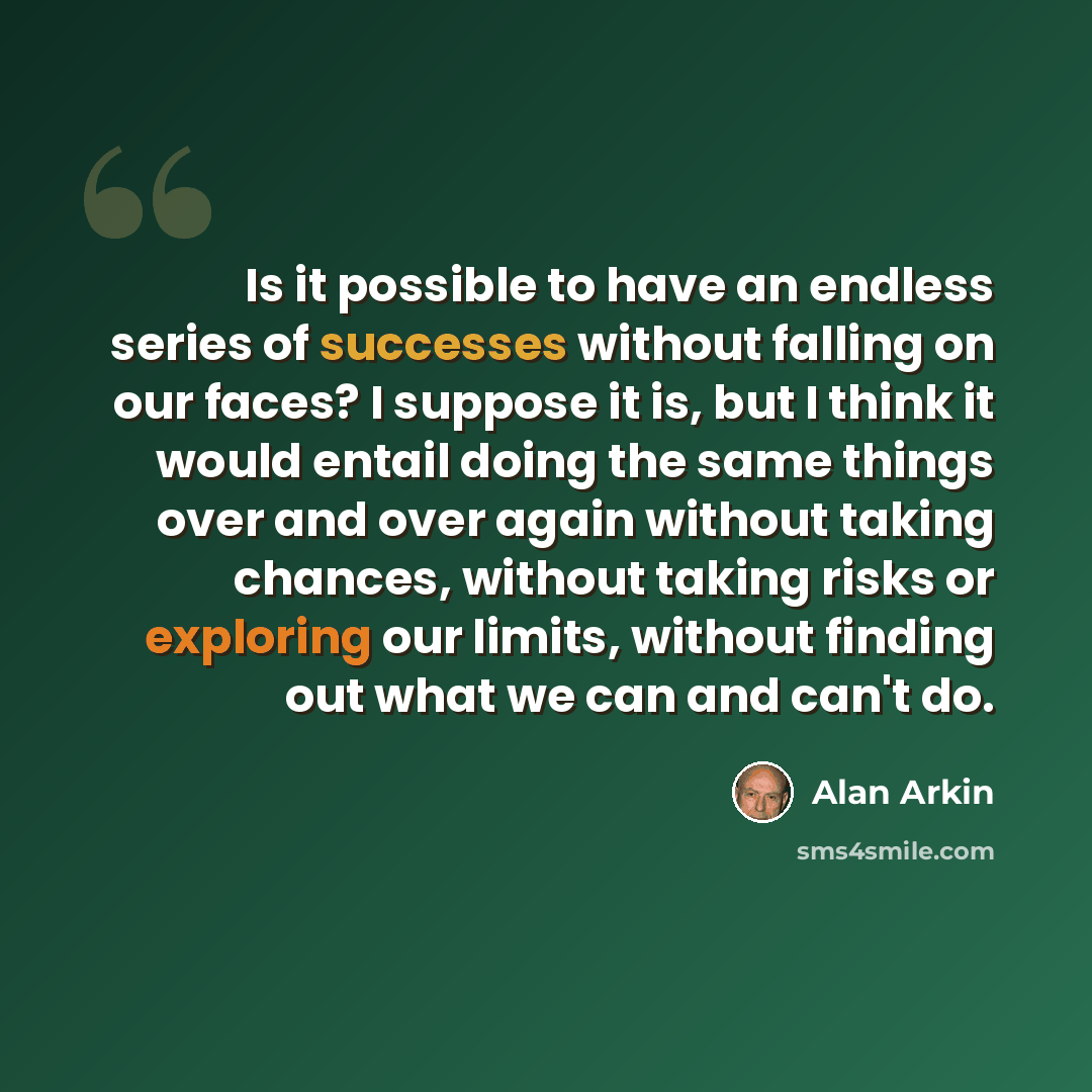 “Is it possible to have an endless series of successes without falling on our faces? I suppose it is, but I think it would entail doing the same things over and over again without taking chances, without taking risks or exploring our limits, without finding out what we can and can't do.” quote by Alan Arkin