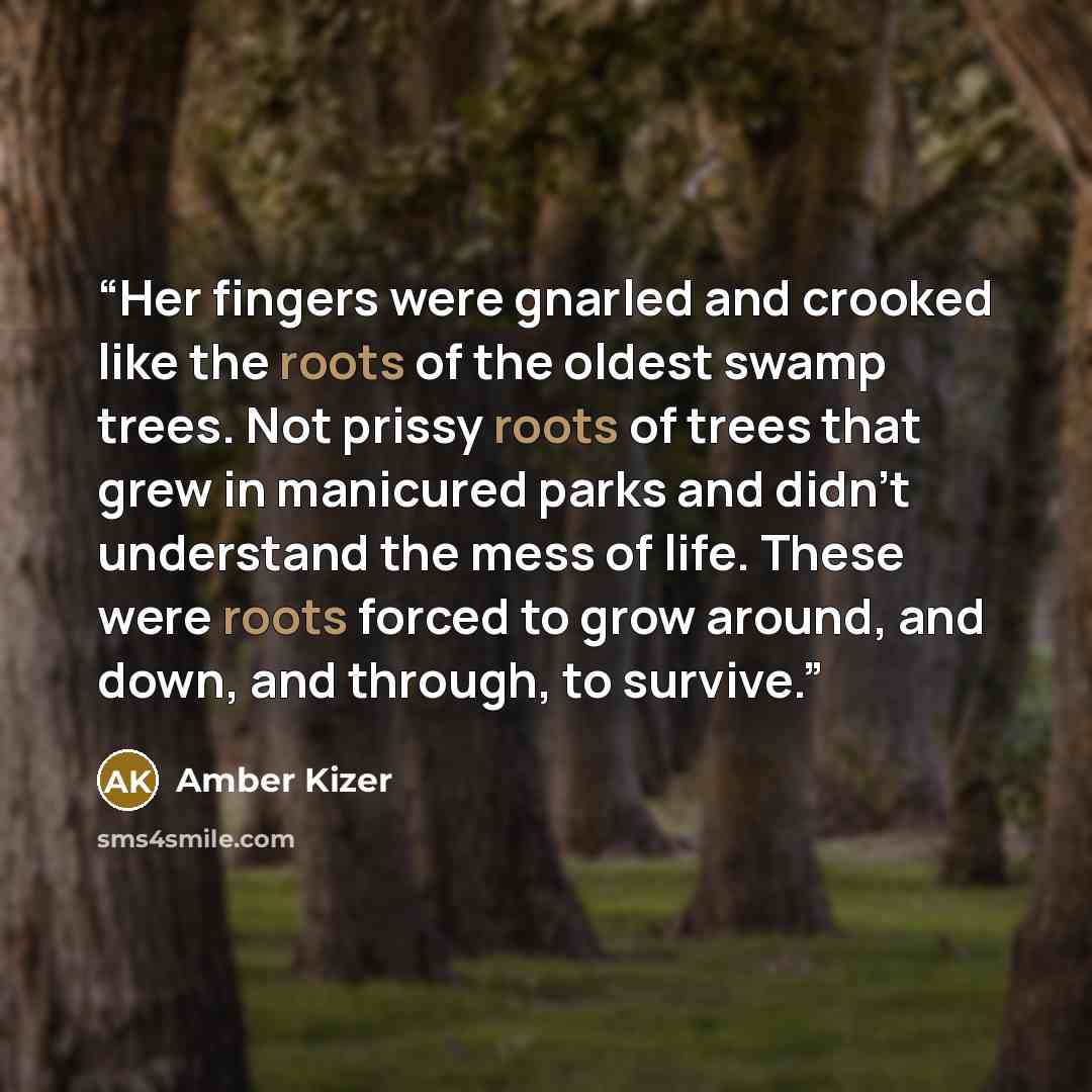 “Her fingers were gnarled and crooked like the roots of the oldest swamp trees. Not prissy roots of trees that grew in manicured parks and didn't understand the mess of life. These were roots forced to grow around, and down, and through, to survive.” quote by Amber Kizer