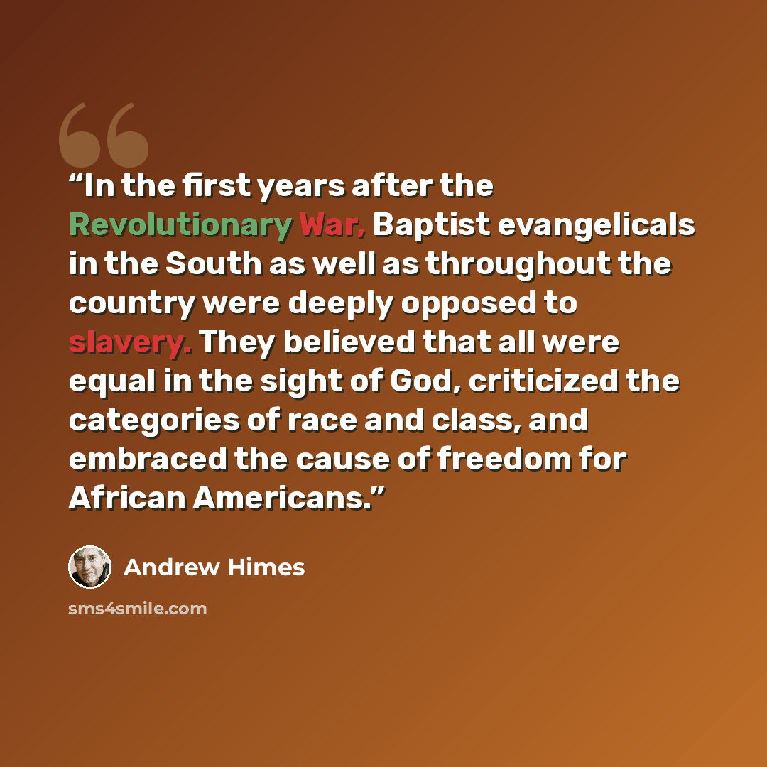 “In the first years after the Revolutionary War, Baptist evangelicals in the South as well as throughout the country were deeply opposed to slavery. They believed that all were equal in the sight of God, criticized the categories of race and class, and embraced the cause of freedom for African…” quote by Andrew Himes