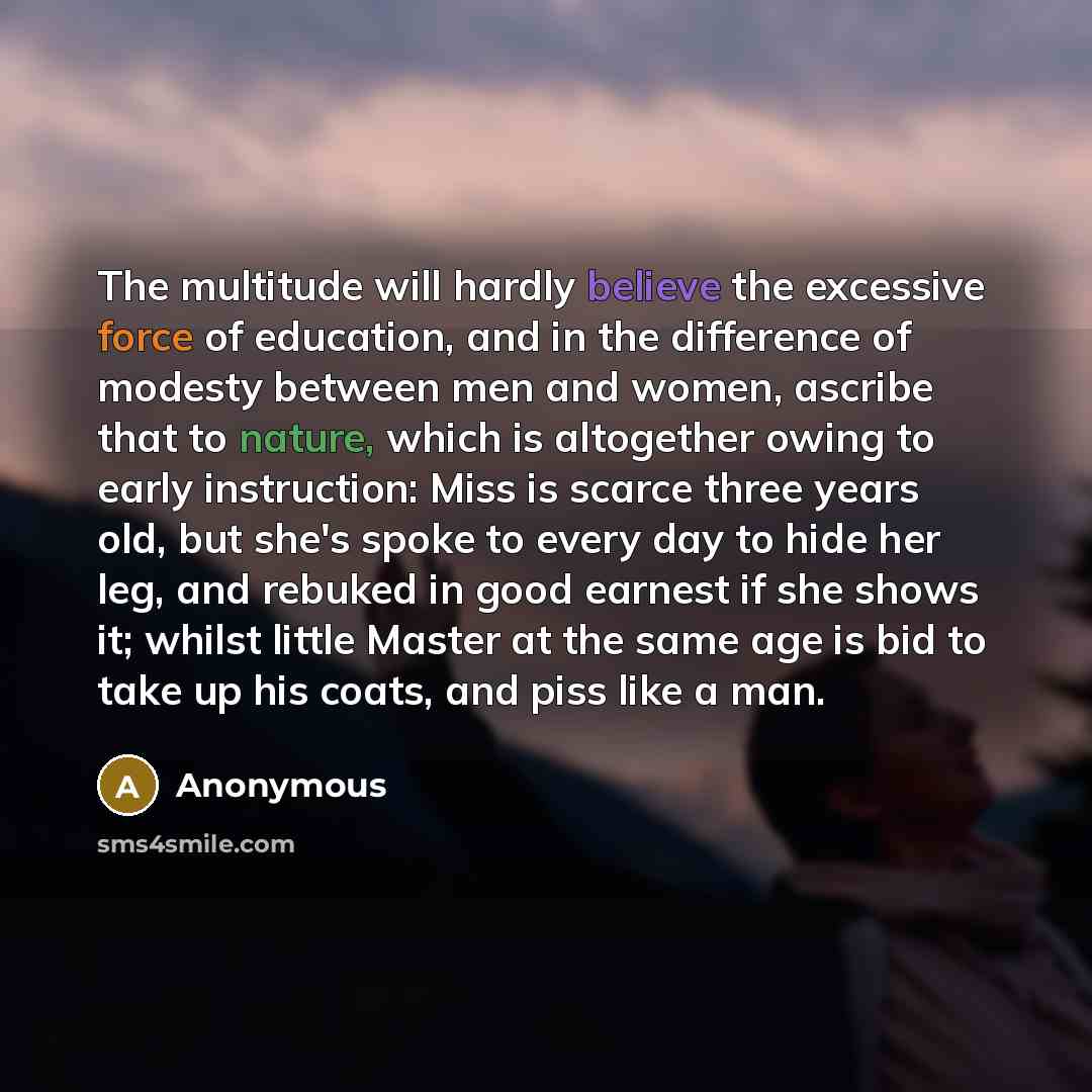“The multitude will hardly believe the excessive force of education, and in the difference of modesty between men and women, ascribe that to nature, which is altogether owing to early instruction: Miss is scarce three years old, but she's spoke to every day to hide her leg, and rebuked in good…” quote by Anonymous