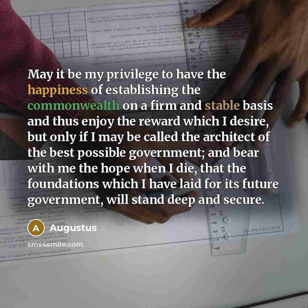 “May it be my privilege to have the happiness of establishing the commonwealth on a firm and stable basis and thus enjoy the reward which I desire, but only if I may be called the architect of the best possible government; and bear with me the hope when I die, that the foundations which I have laid…” quote by Augustus