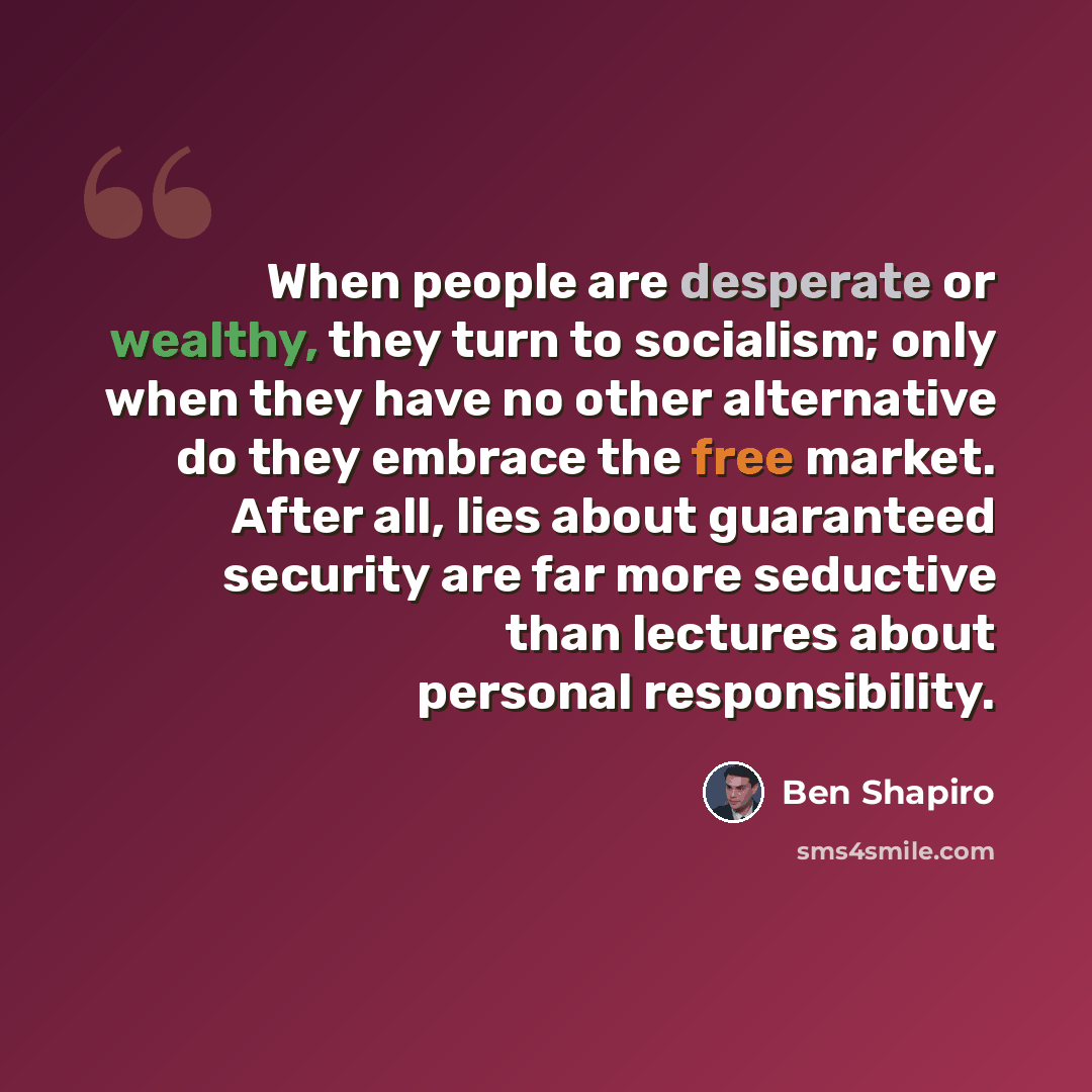 “When people are desperate or wealthy, they turn to socialism; only when they have no other alternative do they embrace the free market. After all, lies about guaranteed security are far more seductive than lectures about personal responsibility.” quote by Ben Shapiro