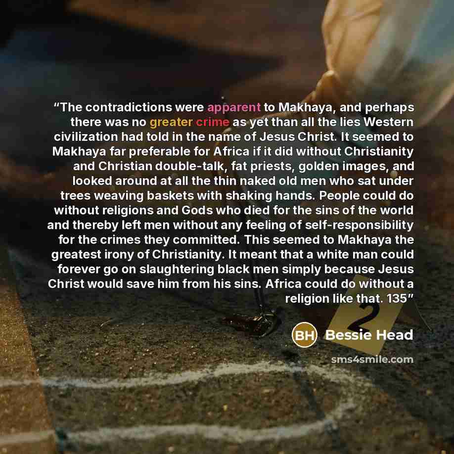 “The contradictions were apparent to Makhaya, and perhaps there was no greater crime as yet than all the lies Western civilization had told in the name of Jesus Christ. It seemed to Makhaya far preferable for Africa if it did without Christianity and Christian double-talk, fat priests, golden…” quote by Bessie Head