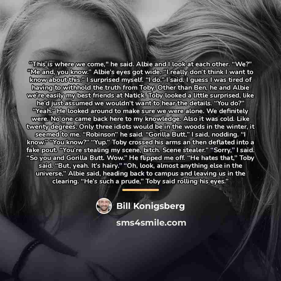 “This is where we come," he said. Albie and I look at each other. “We?” “Me and, you know.” Albie’s eyes got wide. “I really don’t think I want to know about this.” I surprised myself. “I do,” I said. I guess I was tired of having to withhold the truth from Toby. Other than Ben, he and Albie we’re…” quote by Bill Konigsberg