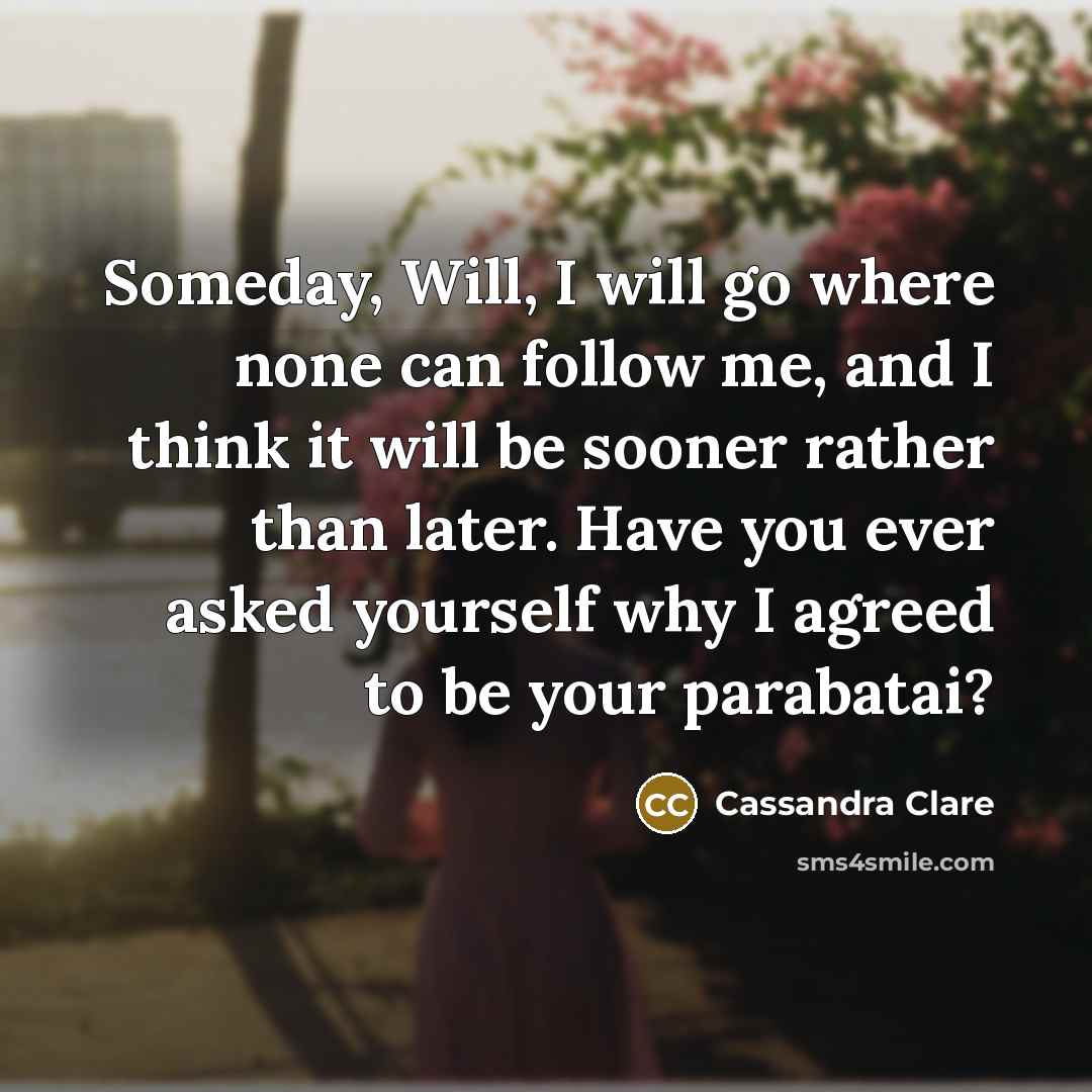 “Someday, Will, I will go where none can follow me, and I think it will be sooner rather than later. Have you ever asked yourself why I agreed to be your parabatai?” quote by Cassandra Clare