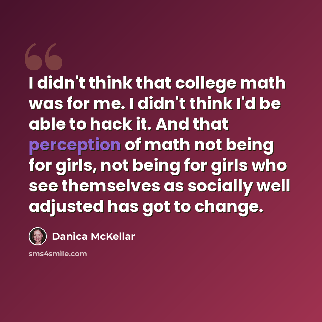 “I didn't think that college math was for me. I didn't think I'd be able to hack it. And that perception of math not being for girls, not being for girls who see themselves as socially well adjusted has got to change.” quote by Danica McKellar