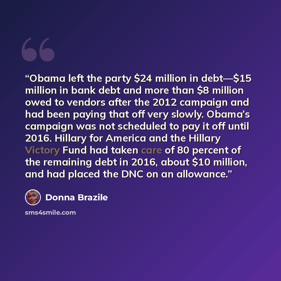 “Obama left the party $24 million in debt—$15 million in bank debt and more than $8 million owed to vendors after the 2012 campaign and had been paying that off very slowly. Obama’s campaign was not scheduled to pay it off until 2016. Hillary for America and the Hillary Victory Fund had taken care…” quote by Donna Brazile