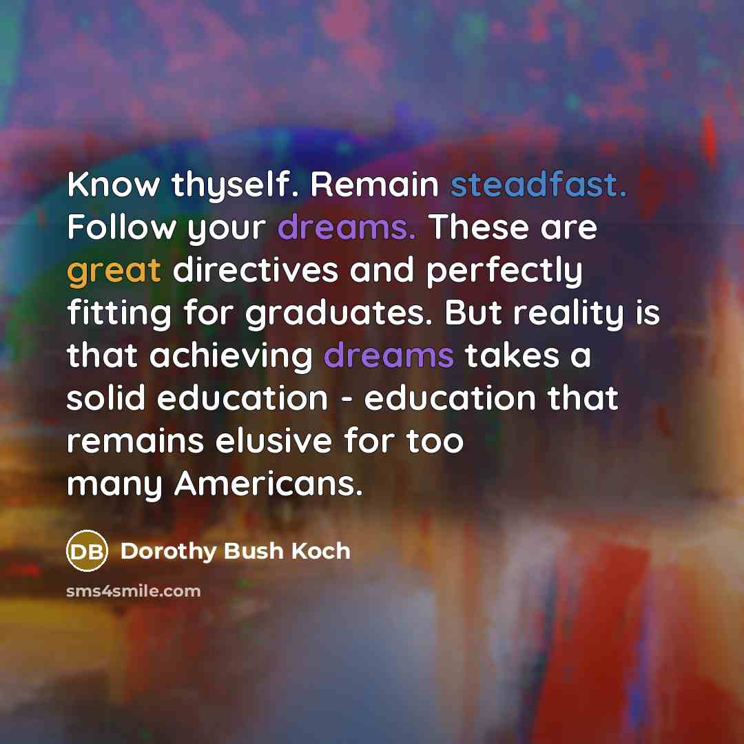 “Know thyself. Remain steadfast. Follow your dreams. These are great directives and perfectly fitting for graduates. But reality is that achieving dreams takes a solid education - education that remains elusive for too many Americans.” quote by Dorothy Bush Koch