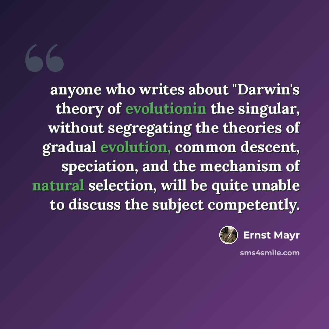 “anyone who writes about "Darwin's theory of evolutionin the singular, without segregating the theories of gradual evolution, common descent, speciation, and the mechanism of natural selection, will be quite unable to discuss the subject competently.” quote by Ernst Mayr