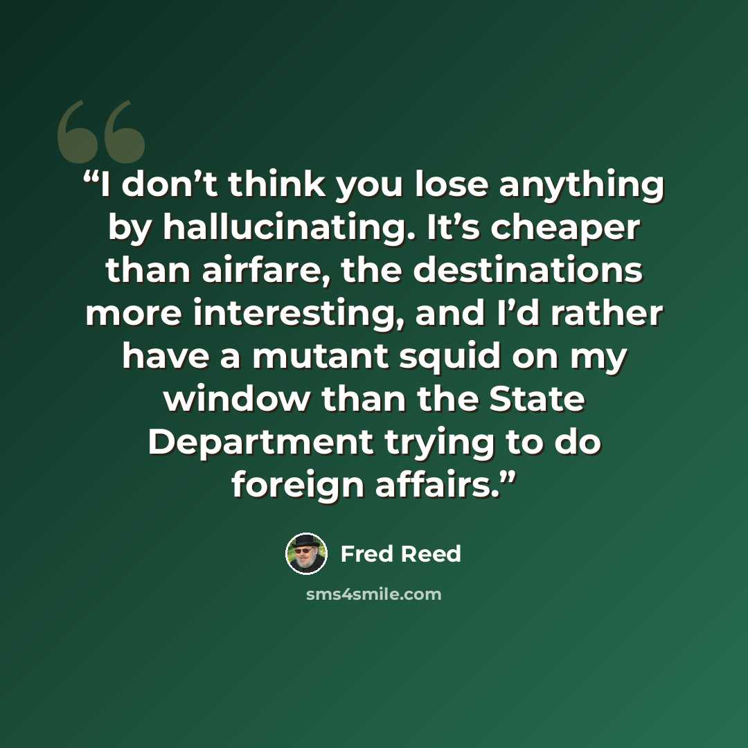 “I don’t think you lose anything by hallucinating. It’s cheaper than airfare, the destinations more interesting, and I’d rather have a mutant squid on my window than the State Department trying to do foreign affairs.” quote by Fred Reed