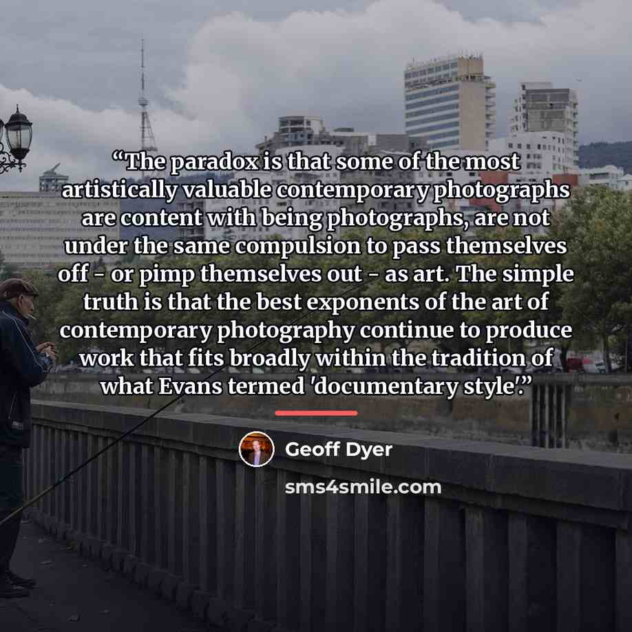 “The paradox is that some of the most artistically valuable contemporary photographs are content with being photographs, are not under the same compulsion to pass themselves off - or pimp themselves out - as art. The simple truth is that the best exponents of the art of contemporary photography…” quote by Geoff Dyer