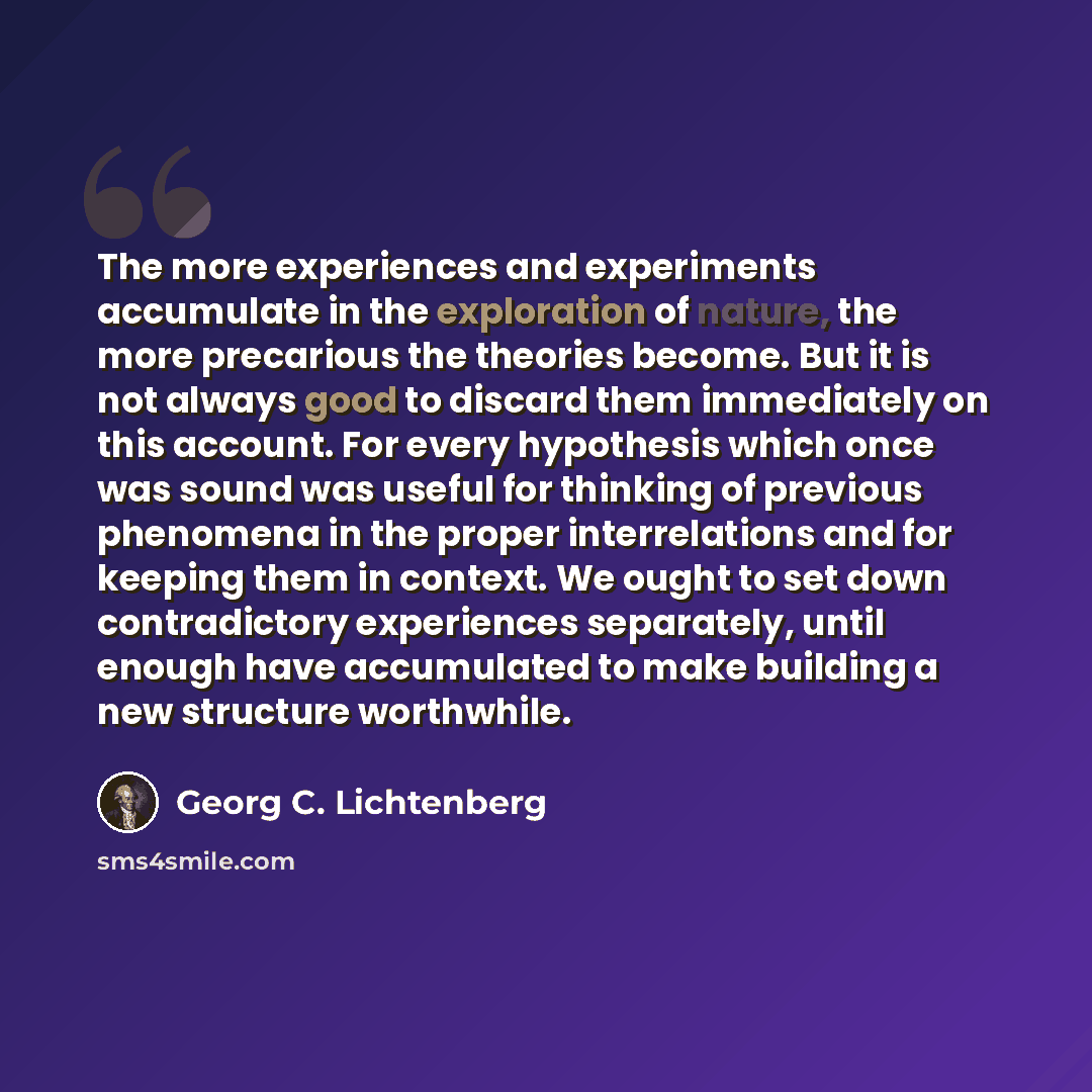 “The more experiences and experiments accumulate in the exploration of nature, the more precarious the theories become. But it is not always good to discard them immediately on this account. For every hypothesis which once was sound was useful for thinking of previous phenomena in the proper…” quote by Georg C. Lichtenberg