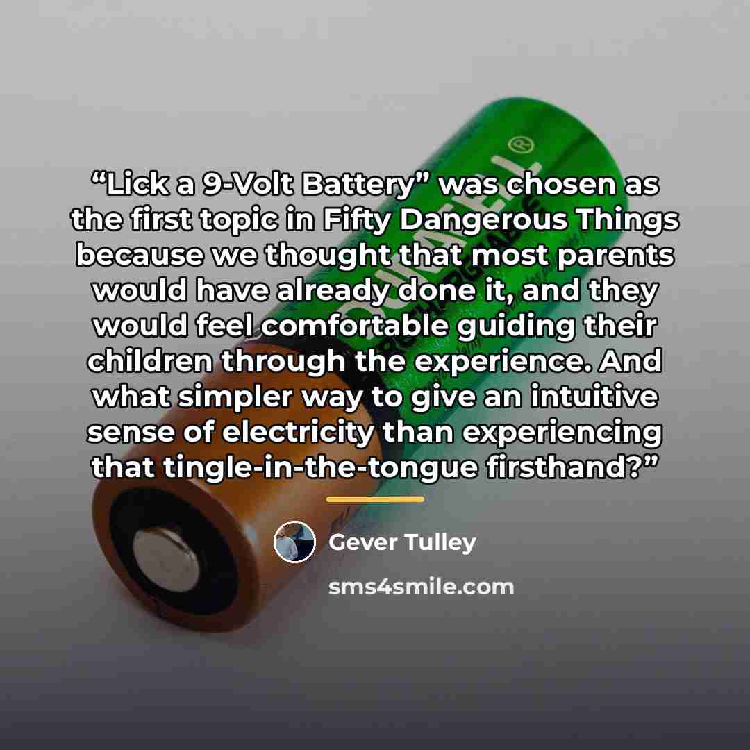“Lick a 9-Volt Battery” was chosen as the first topic in Fifty Dangerous Things because we thought that most parents would have already done it, and they would feel comfortable guiding their children through the experience. And what simpler way to give an intuitive sense of electricity than…” quote by Gever Tulley