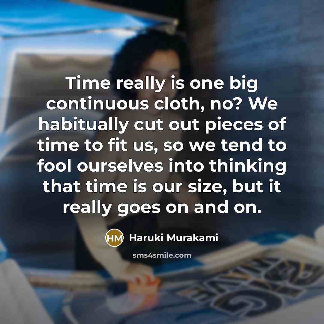 “Time really is one big continuous cloth, no? We habitually cut out pieces of time to fit us, so we tend to fool ourselves into thinking that time is our size, but it really goes on and on.” quote by Haruki Murakami
