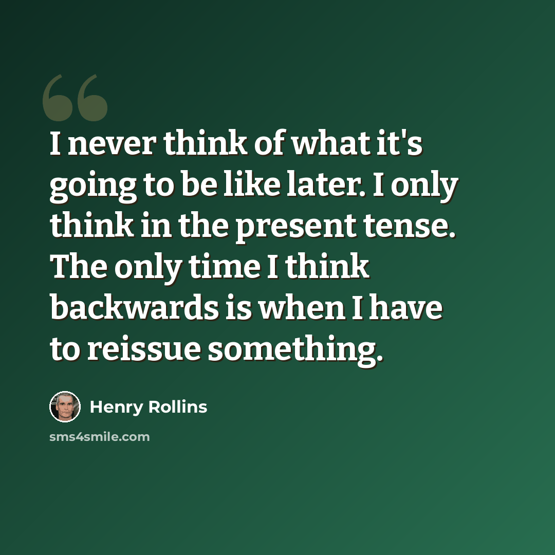 “I never think of what it's going to be like later. I only think in the present tense. The only time I think backwards is when I have to reissue something.” quote by Henry Rollins