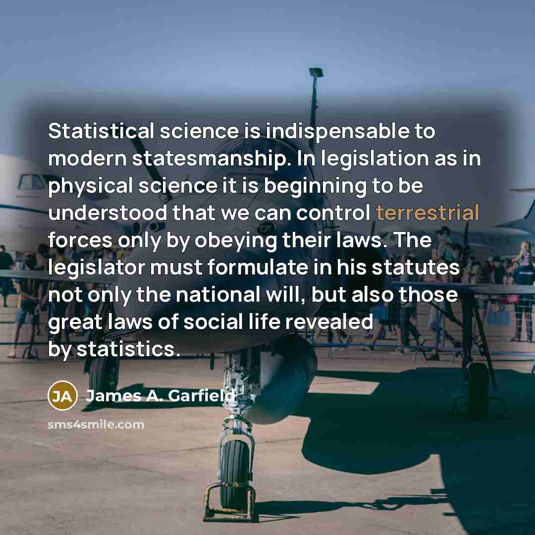 “Statistical science is indispensable to modern statesmanship. In legislation as in physical science it is beginning to be understood that we can control terrestrial forces only by obeying their laws. The legislator must formulate in his statutes not only the national will, but also those great…” quote by James A. Garfield