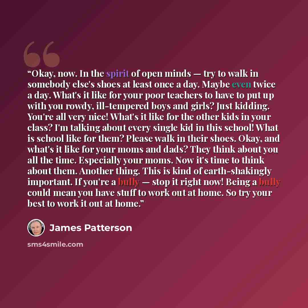 “Okay, now. In the spirit of open minds — try to walk in somebody else's shoes at least once a day. Maybe even twice a day. What's it like for your poor teachers to have to put up with you rowdy, ill-tempered boys and girls? Just kidding. You're all very nice! What's it like for the other kids in…” quote by James Patterson