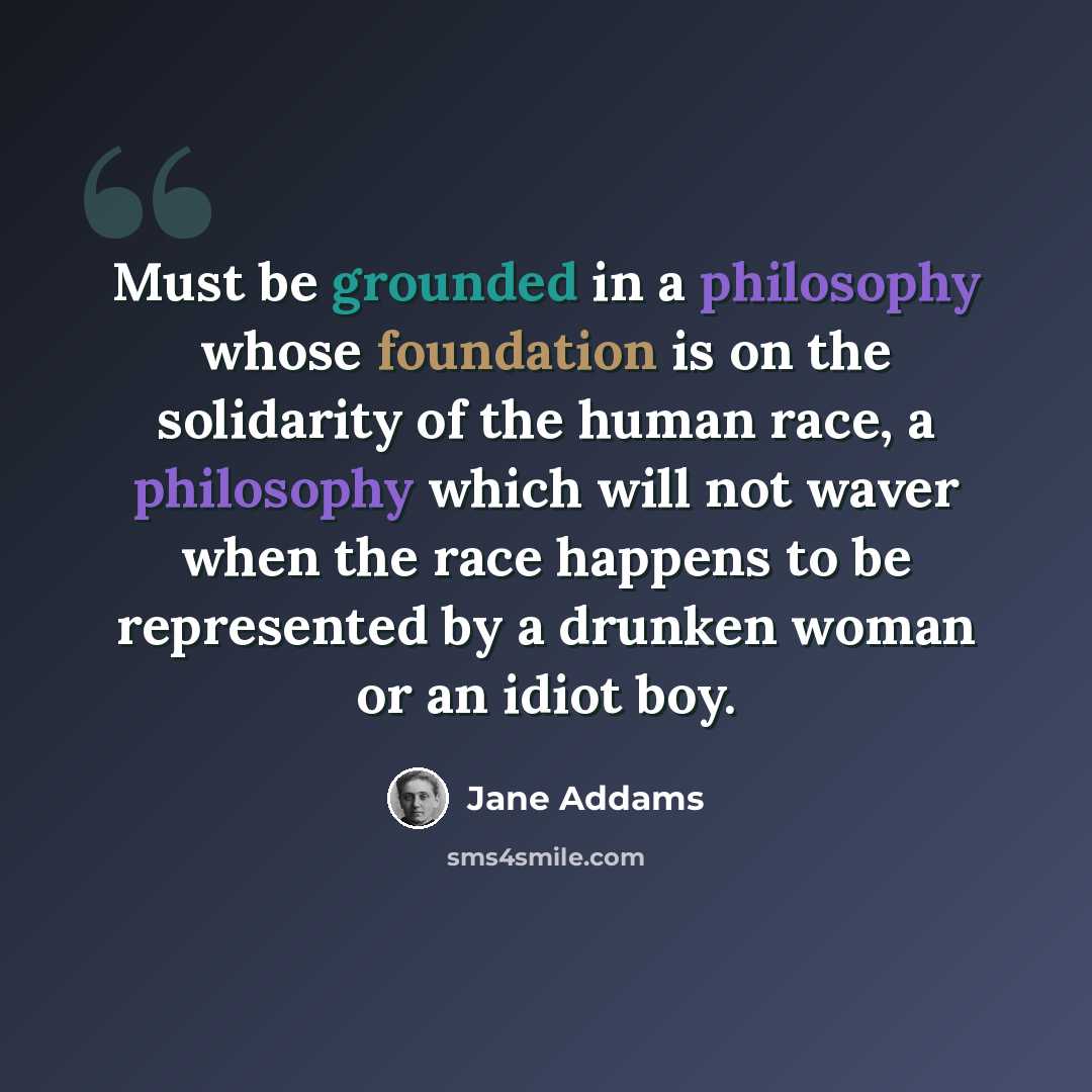 “Must be grounded in a philosophy whose foundation is on the solidarity of the human race, a philosophy which will not waver when the race happens to be represented by a drunken woman or an idiot boy.” quote by Jane Addams