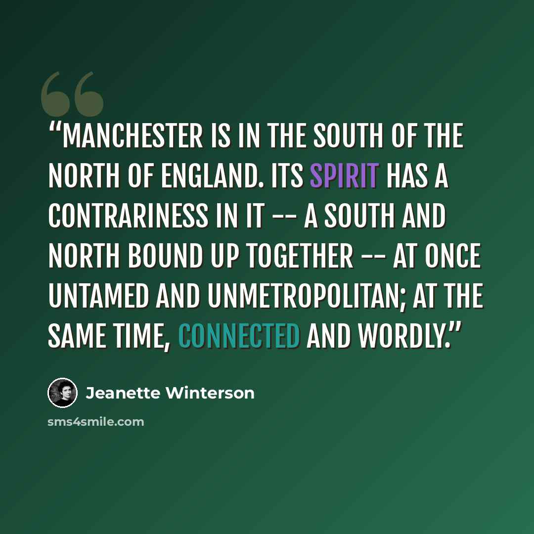 “Manchester is in the south of the north of England. Its spirit has a contrariness in it -- a south and north bound up together -- at once untamed and unmetropolitan; at the same time, connected and wordly.” quote by Jeanette Winterson