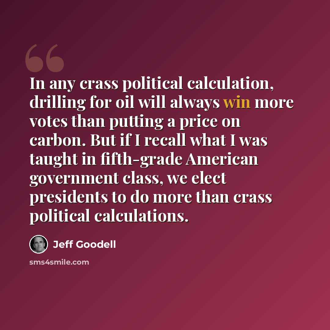 “In any crass political calculation, drilling for oil will always win more votes than putting a price on carbon. But if I recall what I was taught in fifth-grade American government class, we elect presidents to do more than crass political calculations.” quote by Jeff Goodell