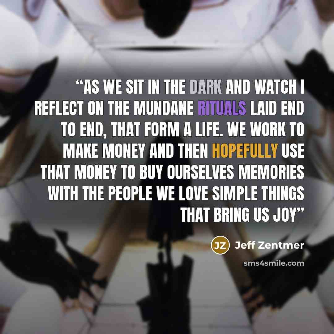 “As we sit in the dark and watch I reflect on the mundane rituals laid end to end, that form a life. we work to make money and then hopefully use that money to buy ourselves memories with the people we love simple things that bring us joy” quote by Jeff Zentmer