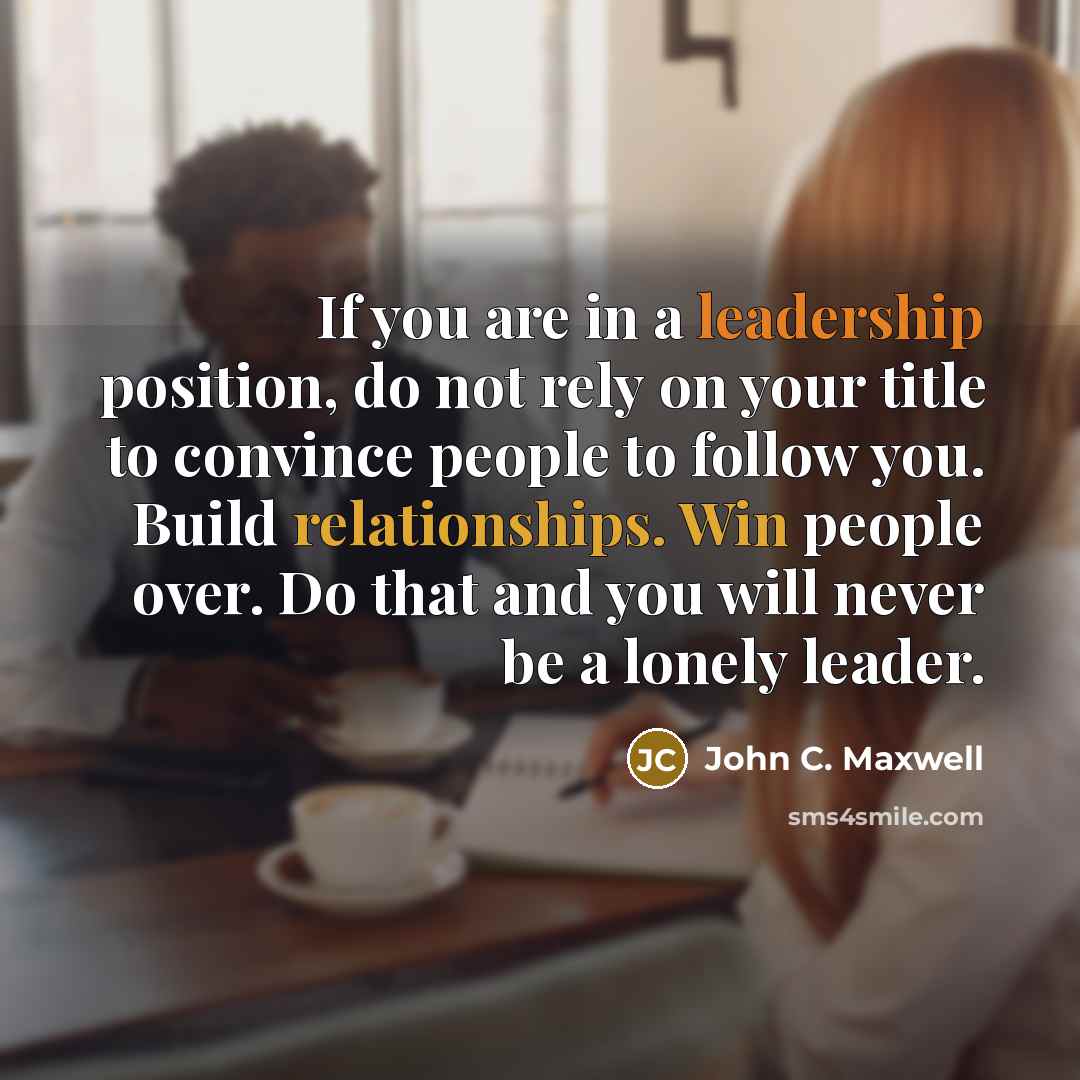 “If you are in a leadership position, do not rely on your title to convince people to follow you. Build relationships. Win people over. Do that and you will never be a lonely leader.” quote by John C. Maxwell