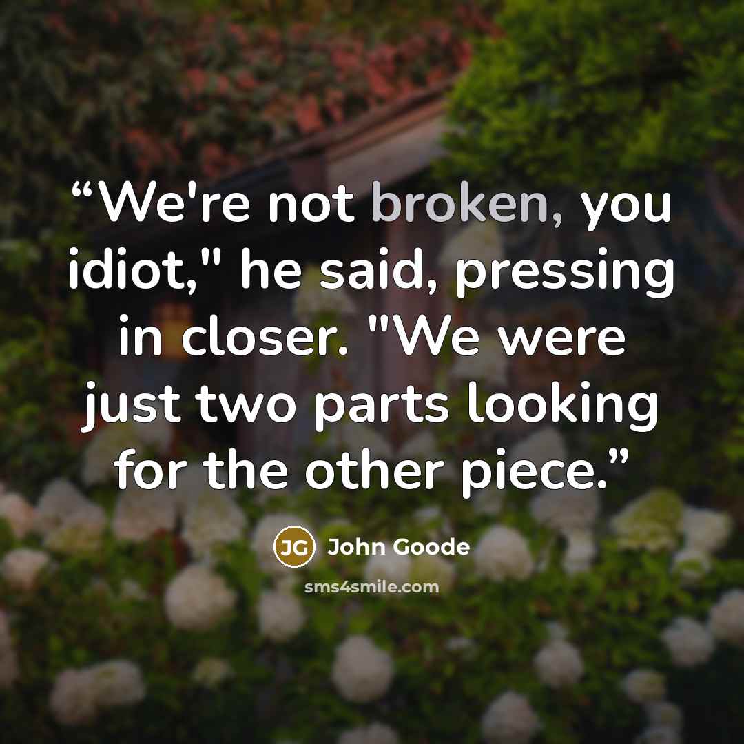 “We're not broken, you idiot," he said, pressing in closer. "We were just two parts looking for the other piece.” quote by John Goode