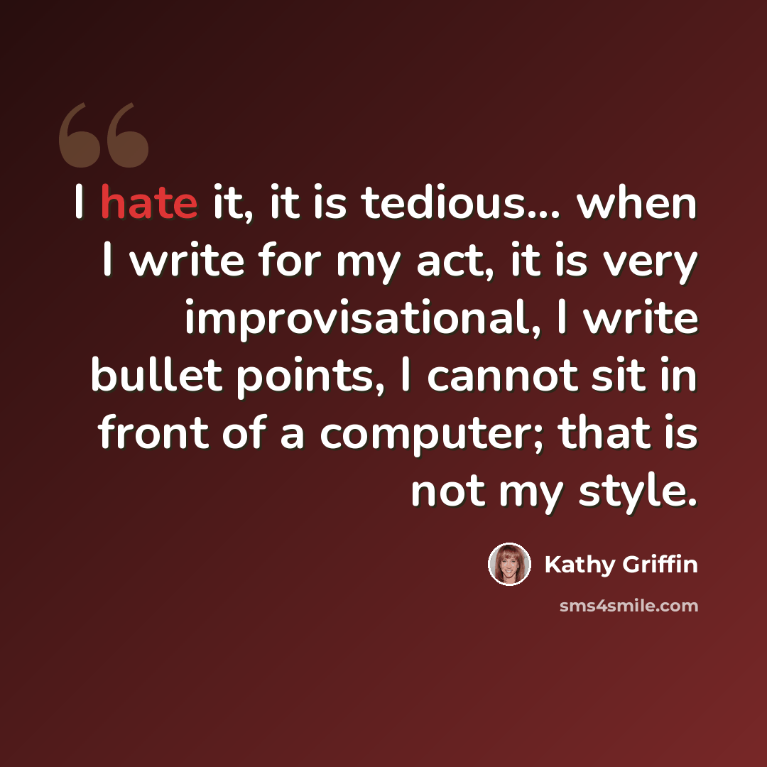“I hate it, it is tedious... when I write for my act, it is very improvisational, I write bullet points, I cannot sit in front of a computer; that is not my style.” quote by Kathy Griffin