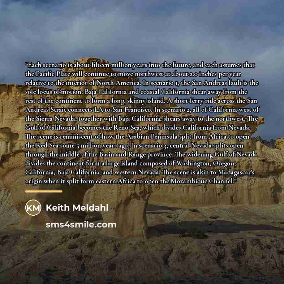 “Each scenario is about fifteen million years into the future, and each assumes that the Pacific Plate will continue to move northwest at about 2.0 inches per year relative to the interior of North America. In scenario 1, the San Andreas fault is the sole locus of motion. Baja California and…” quote by Keith Meldahl