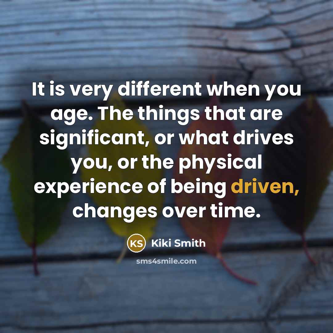 “It is very different when you age. The things that are significant, or what drives you, or the physical experience of being driven, changes over time.” quote by Kiki Smith