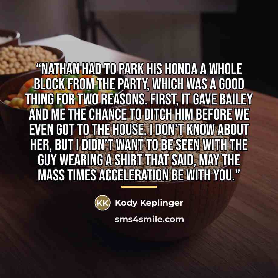 “Nathan had to park his Honda a whole block from the party, which was a good thing for two reasons. First, it gave Bailey and me the chance to ditch him before we even got to the house. I don’t know about her, but I didn’t want to be seen with the guy wearing a shirt that said, MAY THE MASS TIMES…” quote by Kody Keplinger