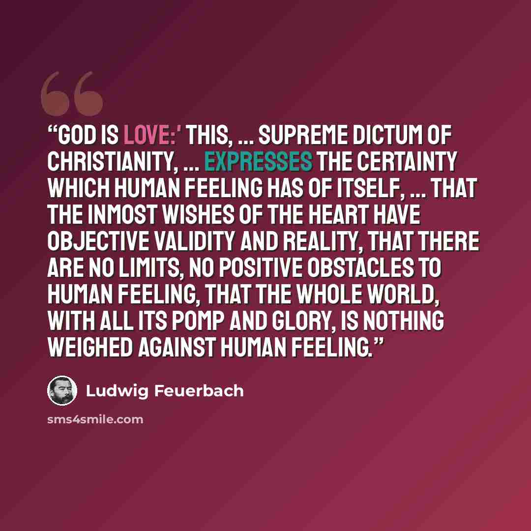 “God is love:' this, … supreme dictum of Christianity, … expresses the certainty which human feeling has of itself, … that the inmost wishes of the heart have objective validity and reality, that there are no limits, no positive obstacles to human feeling, that the whole world, with all its pomp…” quote by Ludwig Feuerbach