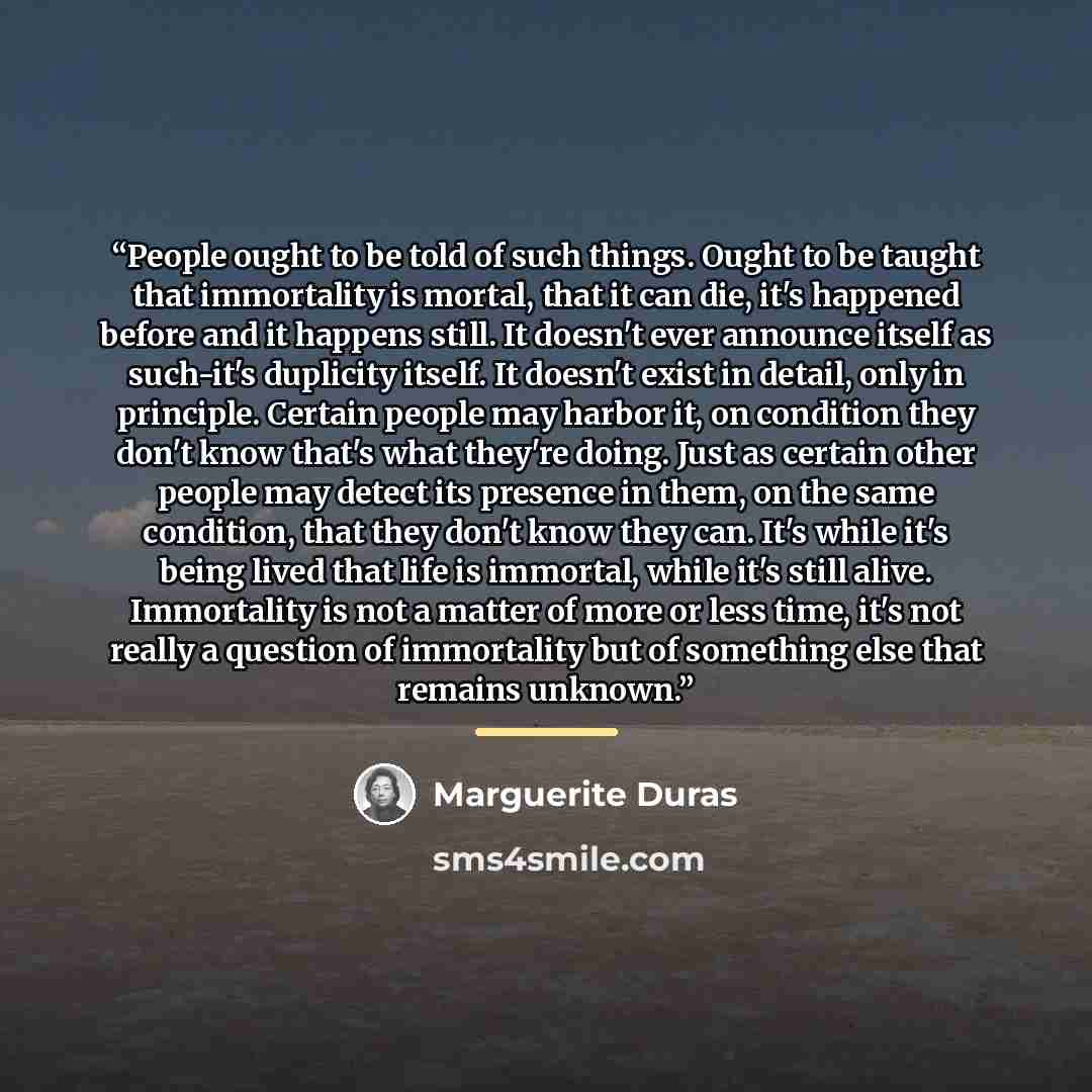 “People ought to be told of such things. Ought to be taught that immortality is mortal, that it can die, it's happened before and it happens still. It doesn't ever announce itself as such-it's duplicity itself. It doesn't exist in detail, only in principle. Certain people may harbor it, on…” quote by Marguerite Duras