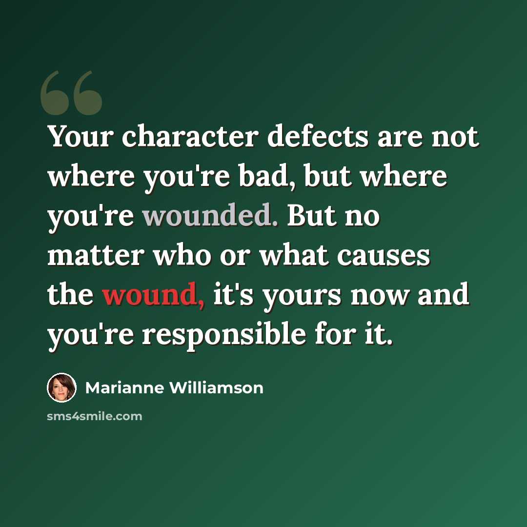 “Your character defects are not where you're bad, but where you're wounded. But no matter who or what causes the wound, it's yours now and you're responsible for it.” quote by Marianne Williamson