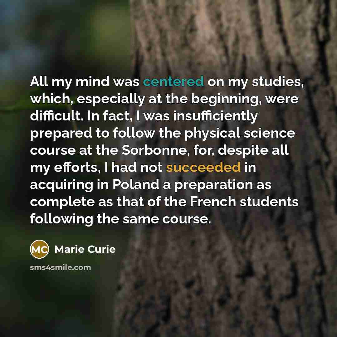 “All my mind was centered on my studies, which, especially at the beginning, were difficult. In fact, I was insufficiently prepared to follow the physical science course at the Sorbonne, for, despite all my efforts, I had not succeeded in acquiring in Poland a preparation as complete as that of the…” quote by Marie Curie