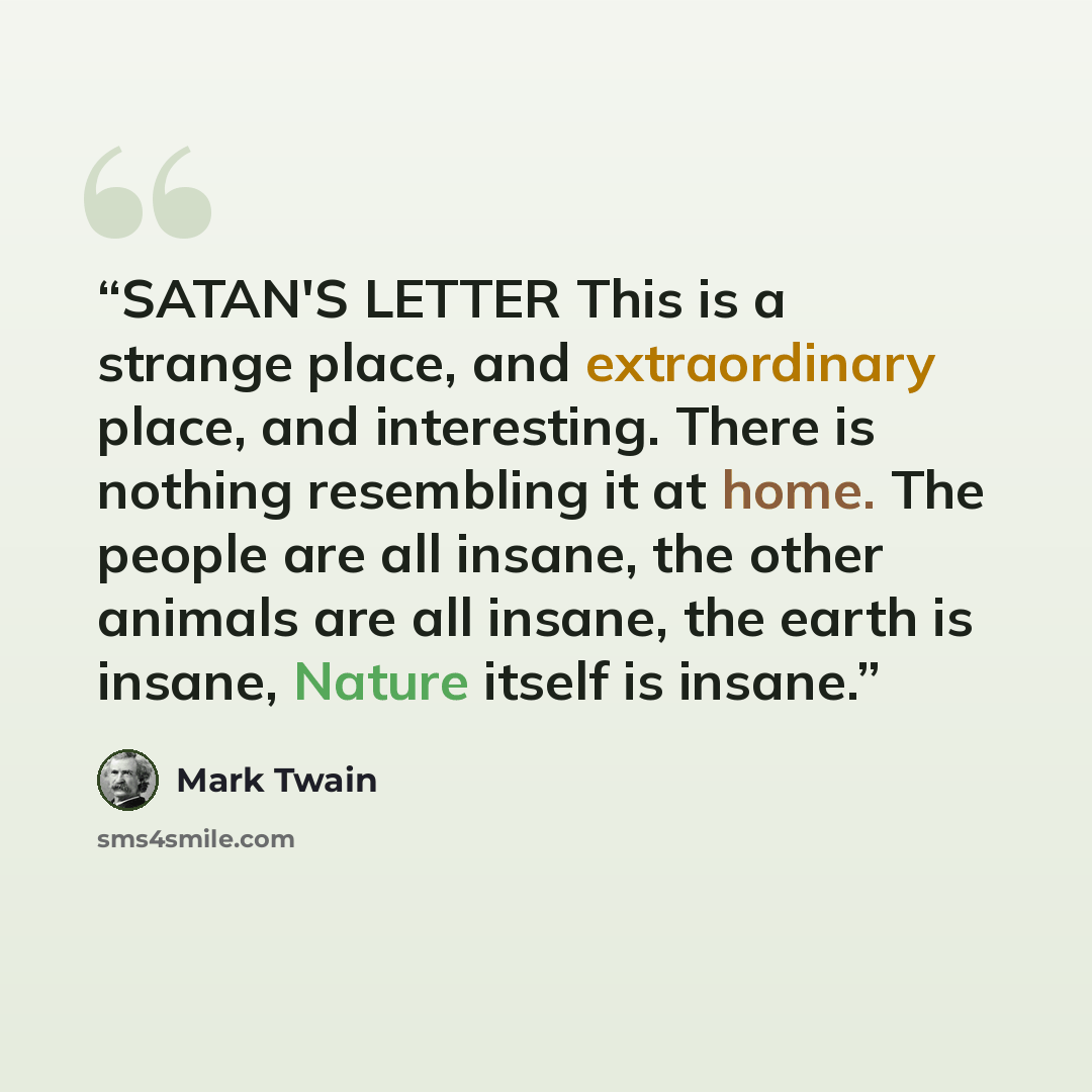 “SATAN'S LETTER This is a strange place, and extraordinary place, and interesting. There is nothing resembling it at home. The people are all insane, the other animals are all insane, the earth is insane, Nature itself is insane.” quote by Mark Twain