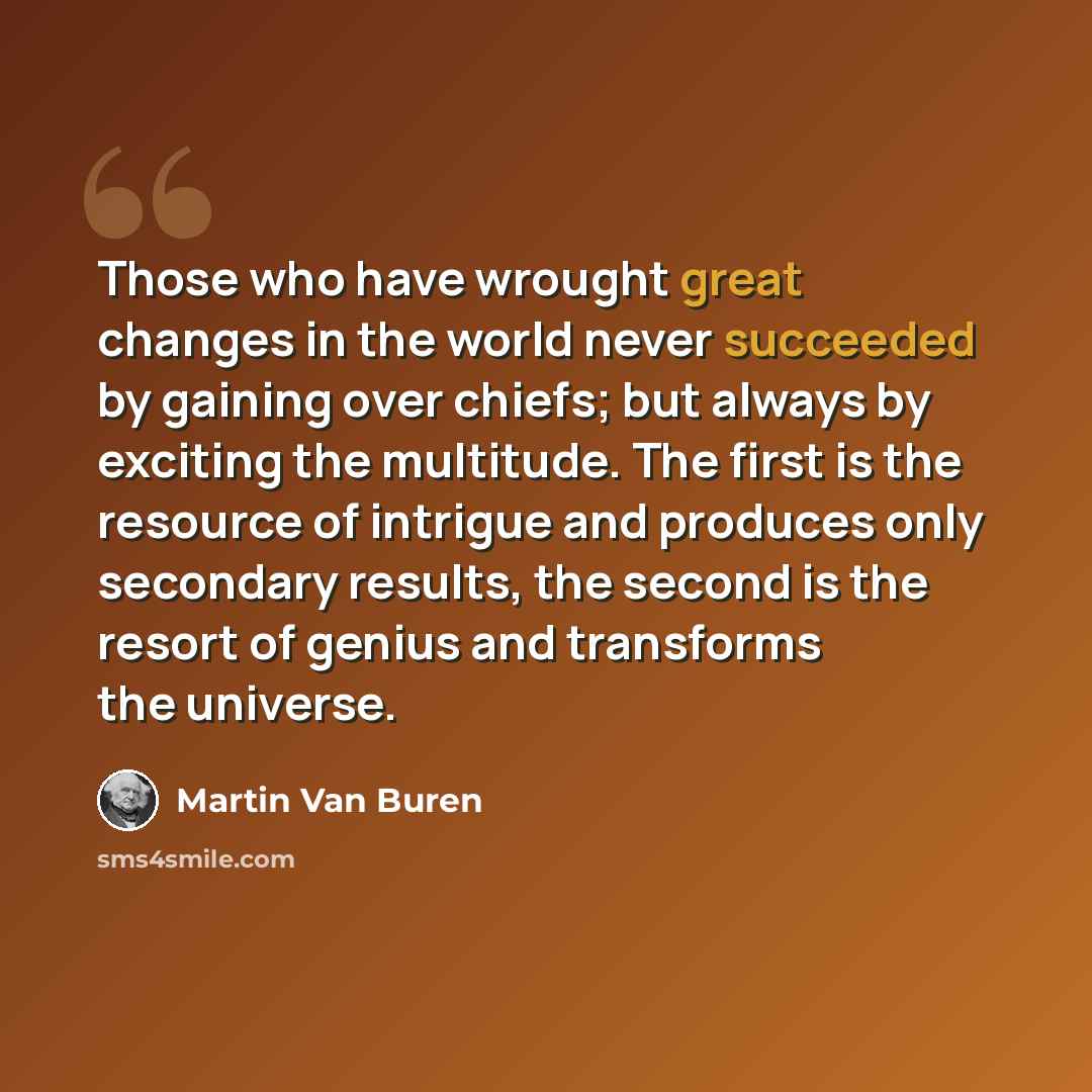 “Those who have wrought great changes in the world never succeeded by gaining over chiefs; but always by exciting the multitude. The first is the resource of intrigue and produces only secondary results, the second is the resort of genius and transforms the universe.” quote by Martin Van Buren